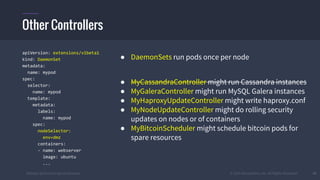 #k8sber @the1stein @mieszkoman © 2015 Mesosphere, Inc. All Rights Reserved. 41
apiVersion: extensions/v1beta1
kind: DaemonSet
metadata:
name: mypod
spec:
selector:
name: mypod
template:
metadata:
labels:
name: mypod
spec:
nodeSelector:
env=dmz
containers:
- name: webserver
image: ubuntu
...
● DaemonSets run pods once per node
● MyCassandraController might run Cassandra instances
● MyGaleraController might run MySQL Galera instances
● MyHaproxyUpdateController might write haproxy.conf
● MyNodeUpdateController might do rolling security
updates on nodes or of containers
● MyBitcoinScheduler might schedule bitcoin pods for
spare resources
Other Controllers
 