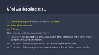 #k8sber @the1stein @mieszkoman © 2015 Mesosphere, Inc. All Rights Reserved. 6
[...] container group defined by the manifest to share:
● Network Namespaces
● Volumes
This creates a runtime environment where:
● Containers can connect to a service running in other containers of the same group
using localhost and a fixed port.
● Containers of the same group can't run services on the same ports.
● Containers of the same group can mount shared volumes defined in the manifest.
A Pod was described as a ...
googlearchive / container-agent
 
