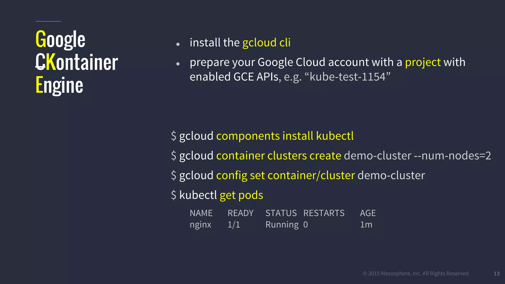 #k8sparis @the1stein © 2015 Mesosphere, Inc. All Rights Reserved. 13 Google CKontainer Engine ● install the gcloud cli ● prepare your Google Cloud account with a project with enabled GCE APIs, e.g. “kube-test-1154” $ gcloud components install kubectl $ gcloud container clusters create demo-cluster --num-nodes=2 $ gcloud config set container/cluster demo-cluster $ kubectl get pods NAME READY STATUS RESTARTS AGE nginx 1/1 Running 0 1m 