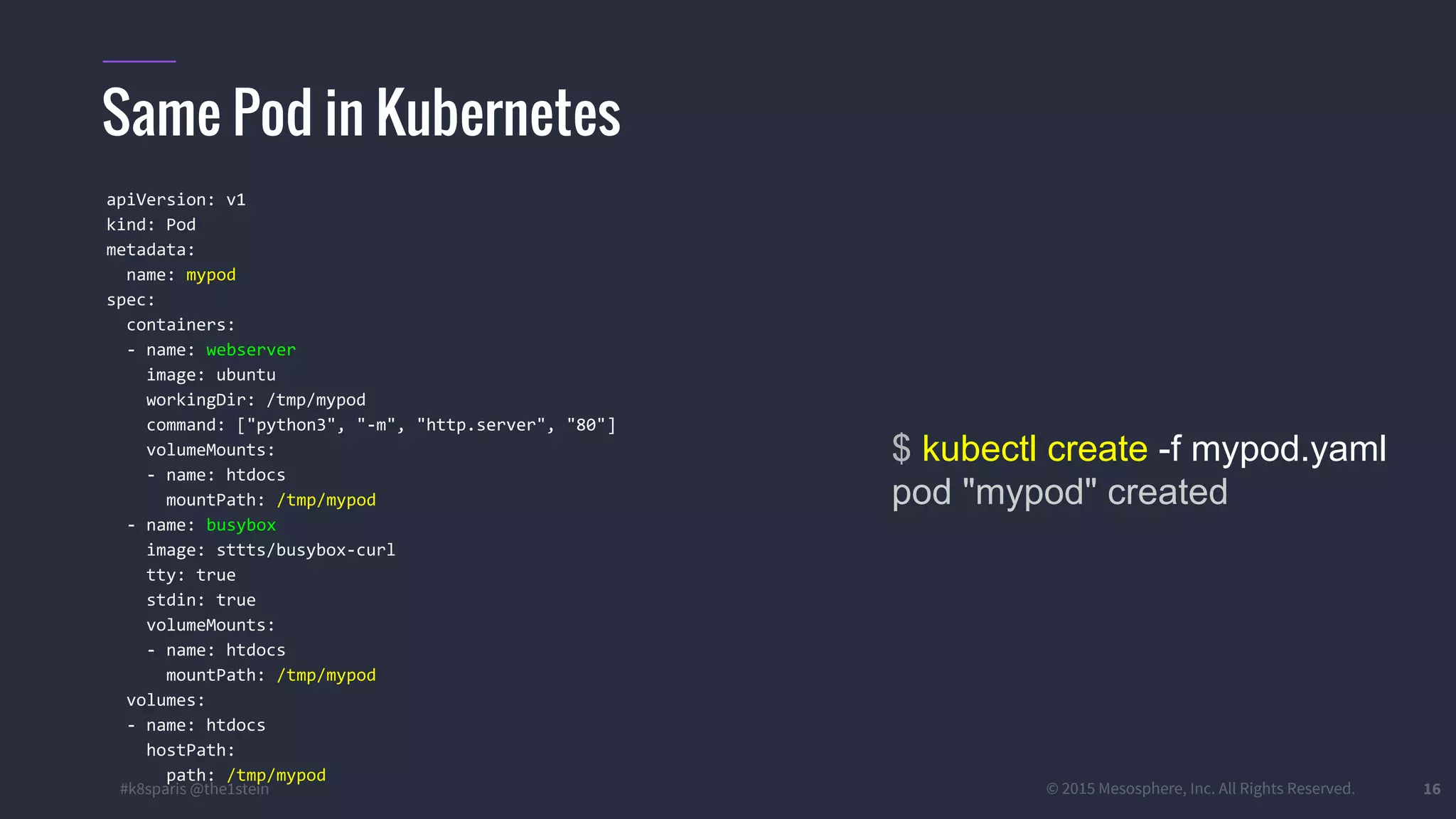 #k8sparis @the1stein © 2015 Mesosphere, Inc. All Rights Reserved. 16 Same Pod in Kubernetes $ kubectl create -f mypod.yaml pod "mypod" created apiVersion: v1 kind: Pod metadata: name: mypod spec: containers: - name: webserver image: ubuntu workingDir: /tmp/mypod command: ["python3", "-m", "http.server", "80"] volumeMounts: - name: htdocs mountPath: /tmp/mypod - name: busybox image: sttts/busybox-curl tty: true stdin: true volumeMounts: - name: htdocs mountPath: /tmp/mypod volumes: - name: htdocs hostPath: path: /tmp/mypod 