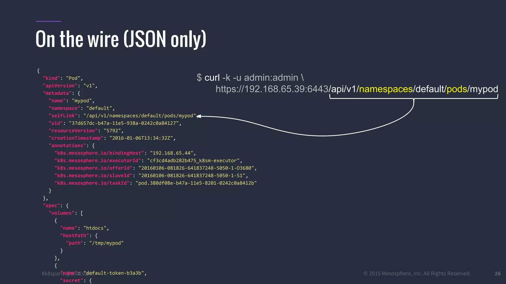 #k8sparis @the1stein © 2015 Mesosphere, Inc. All Rights Reserved. 26 On the wire (JSON only) $ curl -k -u admin:admin https://192.168.65.39:6443/api/v1/namespaces/default/pods/mypod { "kind": "Pod", "apiVersion": "v1", "metadata": { "name": "mypod", "namespace": "default", "selfLink": "/api/v1/namespaces/default/pods/mypod", "uid": "37d657dc-b47a-11e5-938a-0242c0a84127", "resourceVersion": "5792", "creationTimestamp": "2016-01-06T13:34:32Z", "annotations": { "k8s.mesosphere.io/bindingHost": "192.168.65.44", "k8s.mesosphere.io/executorId": "cf3cd4adb282b475_k8sm-executor", "k8s.mesosphere.io/offerId": "20160106-081826-641837248-5050-1-O3680", "k8s.mesosphere.io/slaveId": "20160106-081826-641837248-5050-1-S1", "k8s.mesosphere.io/taskId": "pod.380df08e-b47a-11e5-8201-0242c0a8412b" } }, "spec": { "volumes": [ { "name": "htdocs", "hostPath": { "path": "/tmp/mypod" } }, { "name": "default-token-b3a3b", "secret": { 