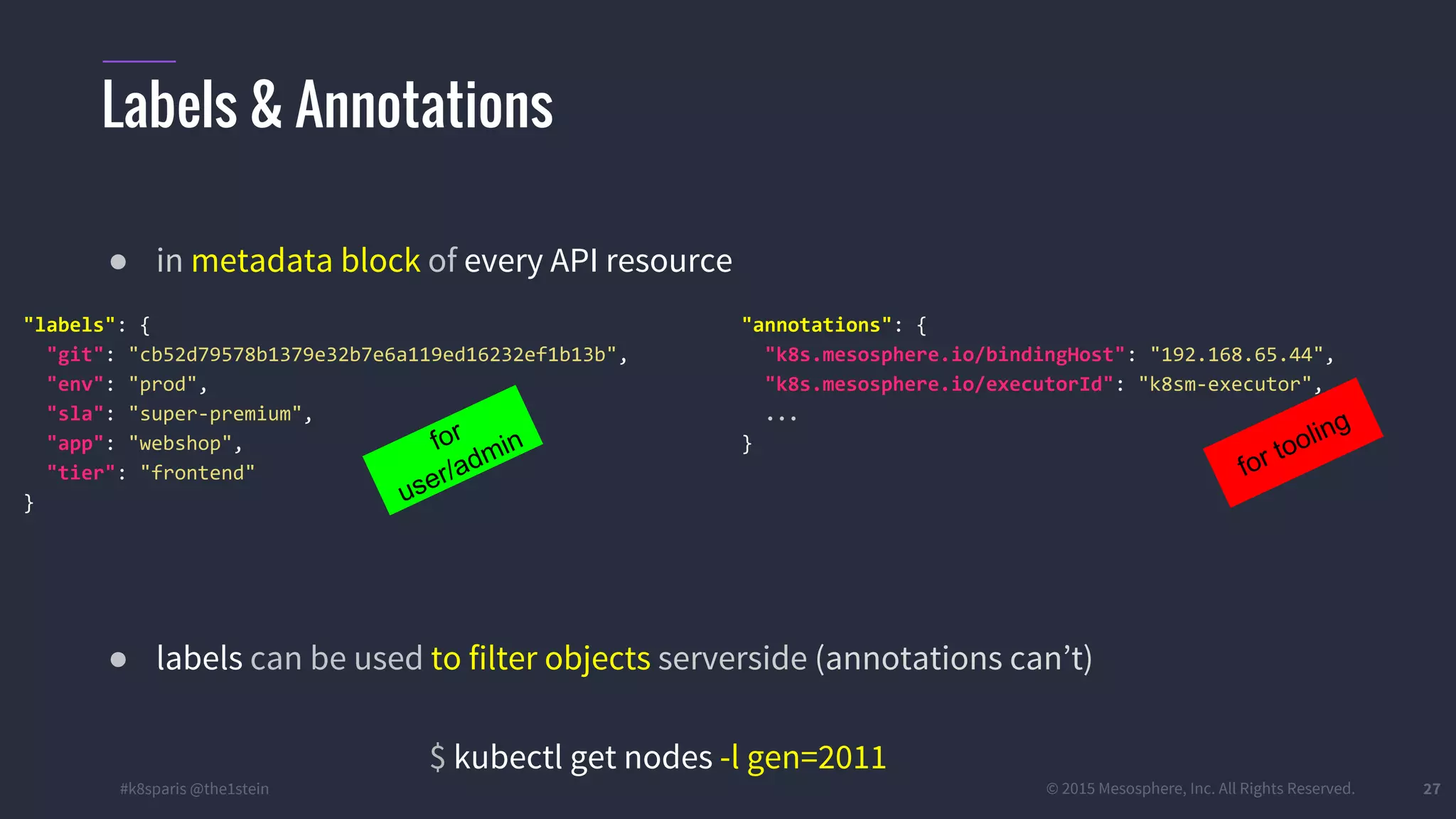 #k8sparis @the1stein © 2015 Mesosphere, Inc. All Rights Reserved. 27 ● in metadata block of every API resource ● labels can be used to filter objects serverside (annotations can’t) $ kubectl get nodes -l gen=2011 Labels & Annotations "annotations": { "k8s.mesosphere.io/bindingHost": "192.168.65.44", "k8s.mesosphere.io/executorId": "k8sm-executor", ... } for tooling "labels": { "git": "cb52d79578b1379e32b7e6a119ed16232ef1b13b", "env": "prod", "sla": "super-premium", "app": "webshop", "tier": "frontend" } for user/admin 