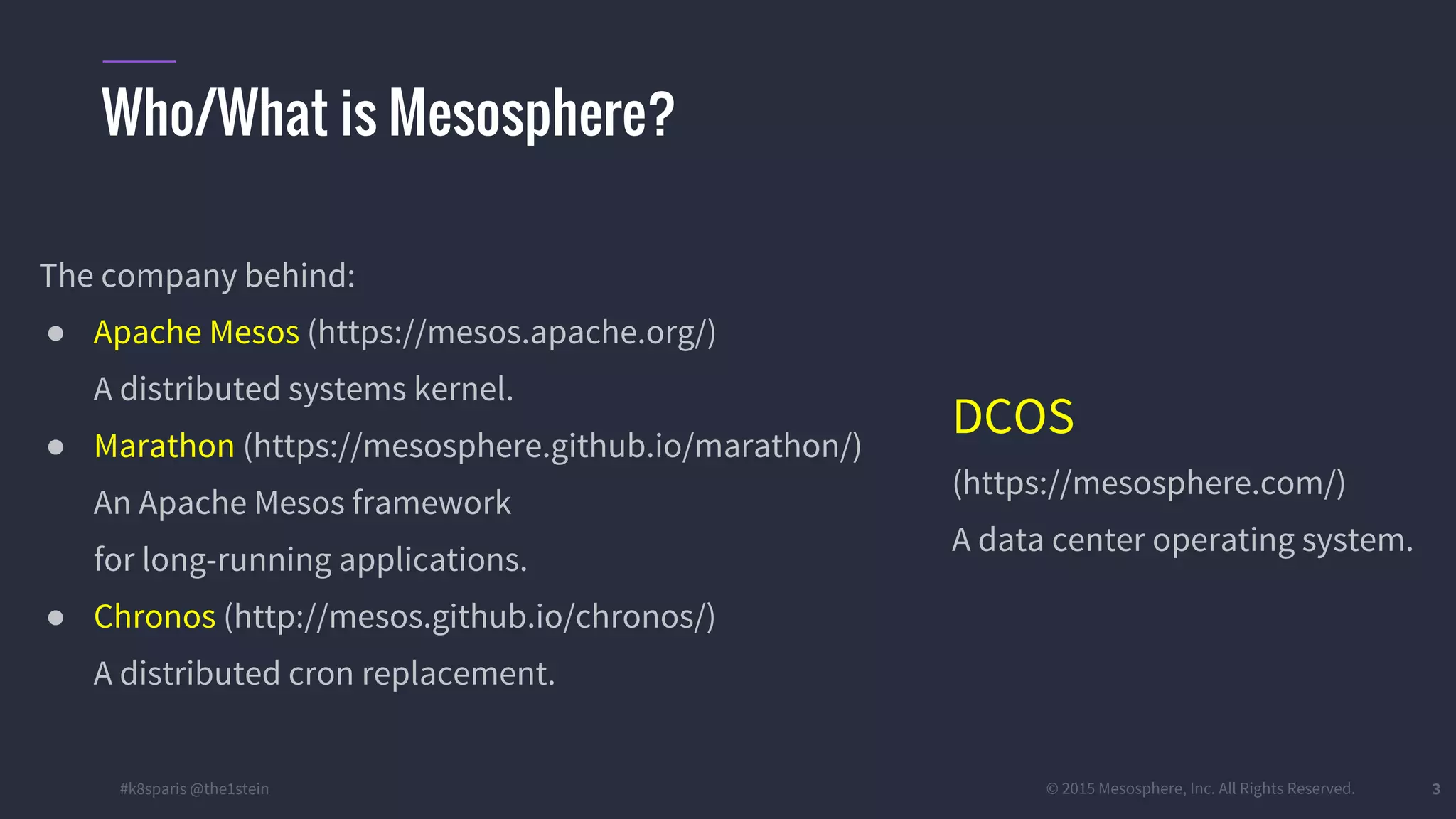 #k8sparis @the1stein © 2015 Mesosphere, Inc. All Rights Reserved. 3 The company behind: ● Apache Mesos (https://mesos.apache.org/) A distributed systems kernel. ● Marathon (https://mesosphere.github.io/marathon/) An Apache Mesos framework for long-running applications. ● Chronos (http://mesos.github.io/chronos/) A distributed cron replacement. Who/What is Mesosphere? DCOS (https://mesosphere.com/) A data center operating system. 