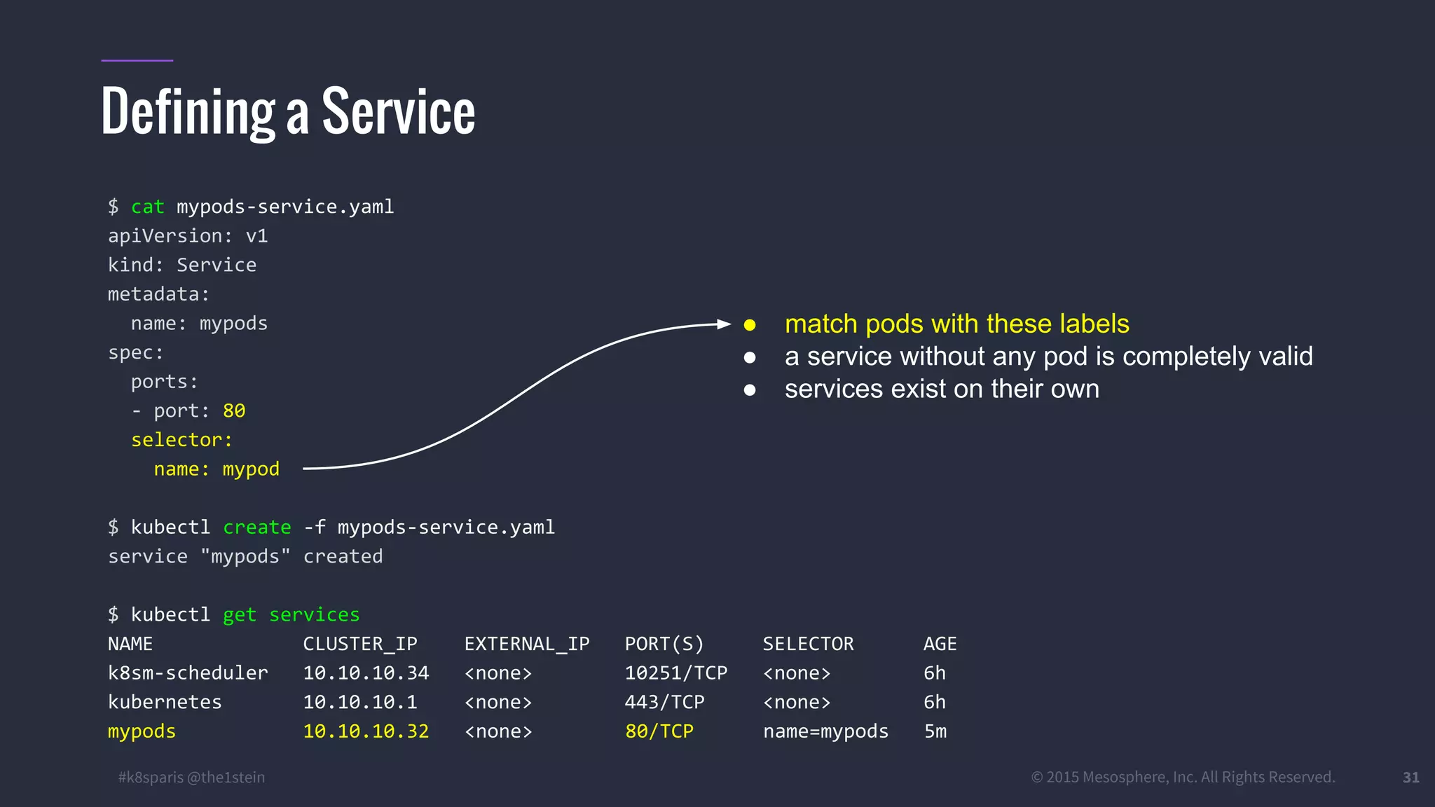 #k8sparis @the1stein © 2015 Mesosphere, Inc. All Rights Reserved. 31 Defining a Service $ cat mypods-service.yaml apiVersion: v1 kind: Service metadata: name: mypods spec: ports: - port: 80 selector: name: mypod $ kubectl create -f mypods-service.yaml service "mypods" created $ kubectl get services NAME CLUSTER_IP EXTERNAL_IP PORT(S) SELECTOR AGE k8sm-scheduler 10.10.10.34 <none> 10251/TCP <none> 6h kubernetes 10.10.10.1 <none> 443/TCP <none> 6h mypods 10.10.10.32 <none> 80/TCP name=mypods 5m ● match pods with these labels ● a service without any pod is completely valid ● services exist on their own 