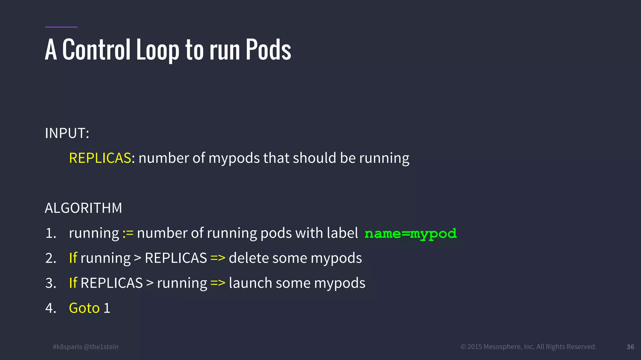 #k8sparis @the1stein © 2015 Mesosphere, Inc. All Rights Reserved. 36 A Control Loop to run Pods INPUT: REPLICAS: number of mypods that should be running ALGORITHM 1. running := number of running pods with label name=mypod 2. If running > REPLICAS => delete some mypods 3. If REPLICAS > running => launch some mypods 4. Goto 1 