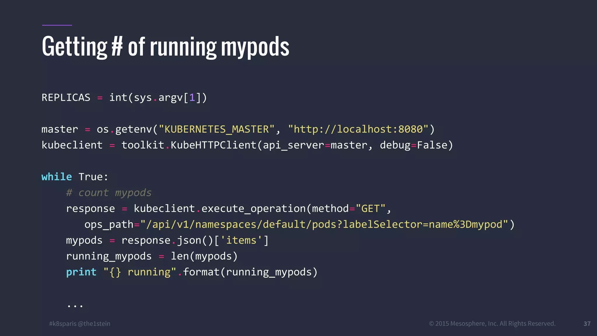 #k8sparis @the1stein © 2015 Mesosphere, Inc. All Rights Reserved. 37 REPLICAS = int(sys.argv[1]) master = os.getenv("KUBERNETES_MASTER", "http://localhost:8080") kubeclient = toolkit.KubeHTTPClient(api_server=master, debug=False) while True: # count mypods response = kubeclient.execute_operation(method="GET", ops_path="/api/v1/namespaces/default/pods?labelSelector=name%3Dmypod") mypods = response.json()['items'] running_mypods = len(mypods) print "{} running".format(running_mypods) ... Getting # of running mypods 