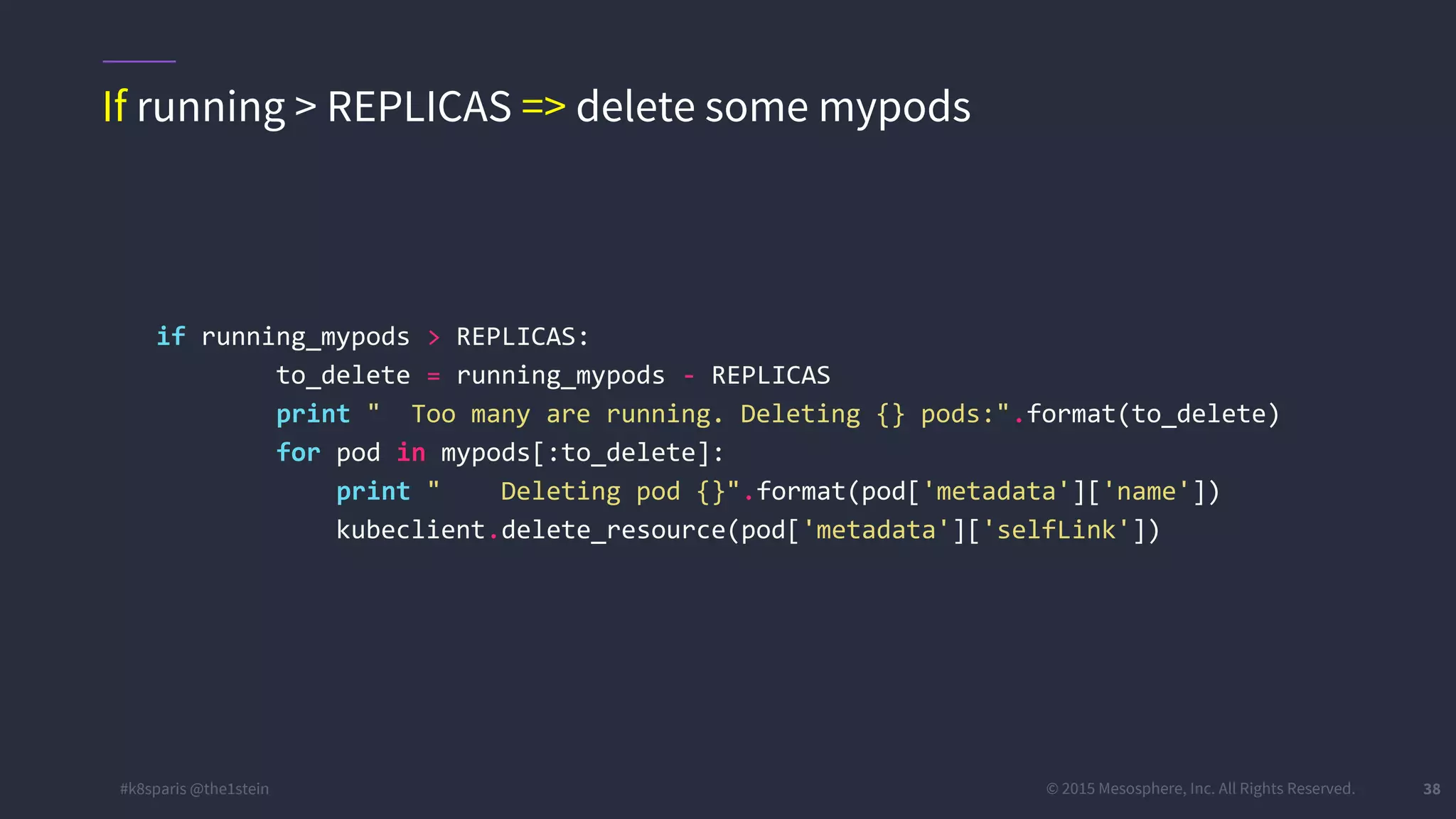 #k8sparis @the1stein © 2015 Mesosphere, Inc. All Rights Reserved. 38 if running_mypods > REPLICAS: to_delete = running_mypods - REPLICAS print " Too many are running. Deleting {} pods:".format(to_delete) for pod in mypods[:to_delete]: print " Deleting pod {}".format(pod['metadata']['name']) kubeclient.delete_resource(pod['metadata']['selfLink']) If running > REPLICAS => delete some mypods 