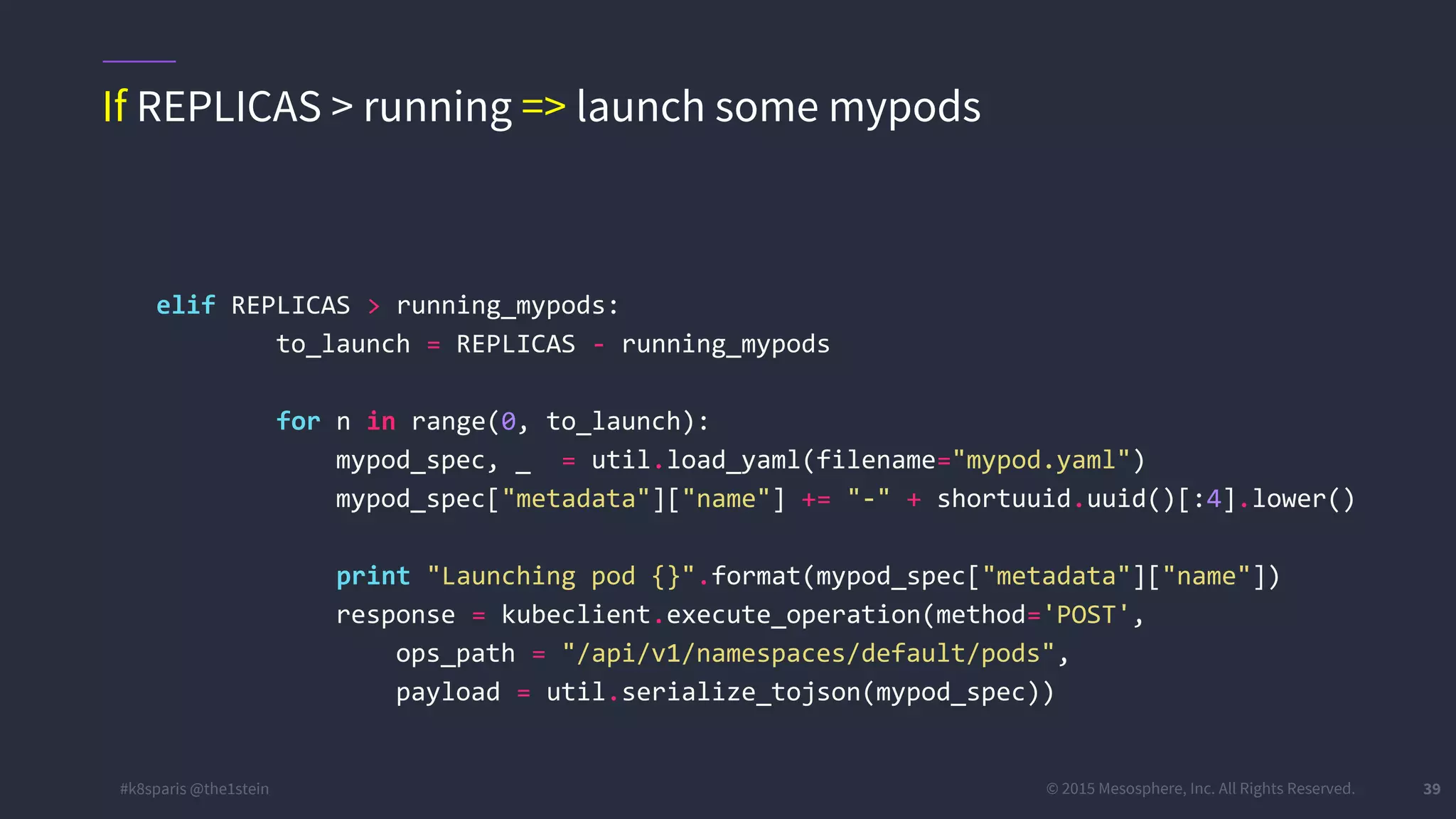 #k8sparis @the1stein © 2015 Mesosphere, Inc. All Rights Reserved. 39 elif REPLICAS > running_mypods: to_launch = REPLICAS - running_mypods for n in range(0, to_launch): mypod_spec, _ = util.load_yaml(filename="mypod.yaml") mypod_spec["metadata"]["name"] += "-" + shortuuid.uuid()[:4].lower() print "Launching pod {}".format(mypod_spec["metadata"]["name"]) response = kubeclient.execute_operation(method='POST', ops_path = "/api/v1/namespaces/default/pods", payload = util.serialize_tojson(mypod_spec)) If REPLICAS > running => launch some mypods 