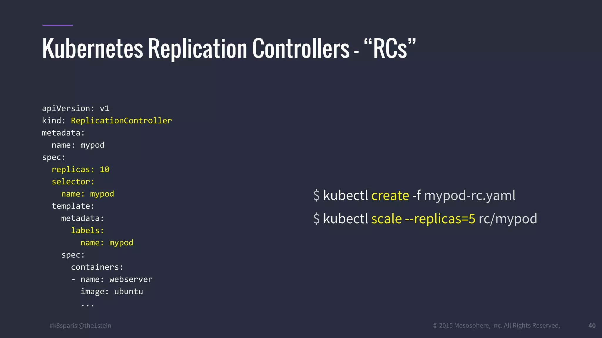 #k8sparis @the1stein © 2015 Mesosphere, Inc. All Rights Reserved. 40 apiVersion: v1 kind: ReplicationController metadata: name: mypod spec: replicas: 10 selector: name: mypod template: metadata: labels: name: mypod spec: containers: - name: webserver image: ubuntu ... $ kubectl create -f mypod-rc.yaml $ kubectl scale --replicas=5 rc/mypod Kubernetes Replication Controllers – “RCs” 
