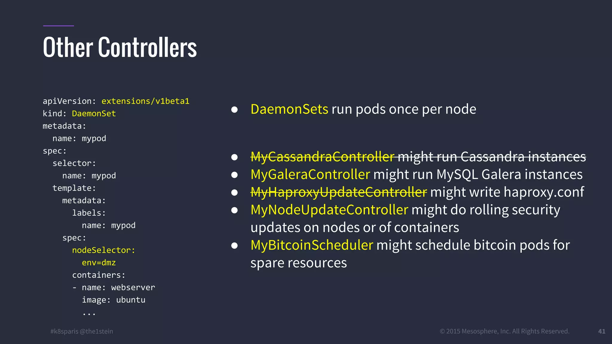 #k8sparis @the1stein © 2015 Mesosphere, Inc. All Rights Reserved. 41 apiVersion: extensions/v1beta1 kind: DaemonSet metadata: name: mypod spec: selector: name: mypod template: metadata: labels: name: mypod spec: nodeSelector: env=dmz containers: - name: webserver image: ubuntu ... ● DaemonSets run pods once per node ● MyCassandraController might run Cassandra instances ● MyGaleraController might run MySQL Galera instances ● MyHaproxyUpdateController might write haproxy.conf ● MyNodeUpdateController might do rolling security updates on nodes or of containers ● MyBitcoinScheduler might schedule bitcoin pods for spare resources Other Controllers 