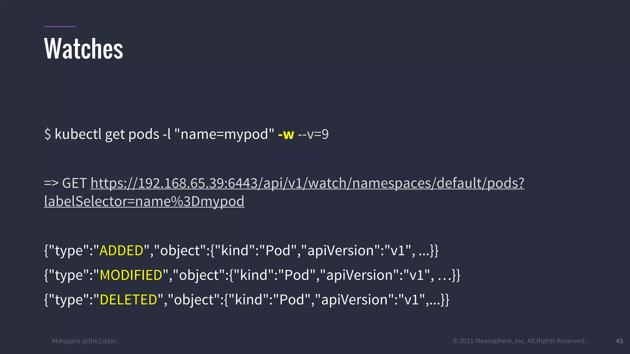 #k8sparis @the1stein © 2015 Mesosphere, Inc. All Rights Reserved. 45 $ kubectl get pods -l "name=mypod" -w --v=9 => GET https://192.168.65.39:6443/api/v1/watch/namespaces/default/pods? labelSelector=name%3Dmypod {"type":"ADDED","object":{"kind":"Pod","apiVersion":"v1", ...}} {"type":"MODIFIED","object":{"kind":"Pod","apiVersion":"v1", …}} {"type":"DELETED","object":{"kind":"Pod","apiVersion":"v1",...}} Watches 