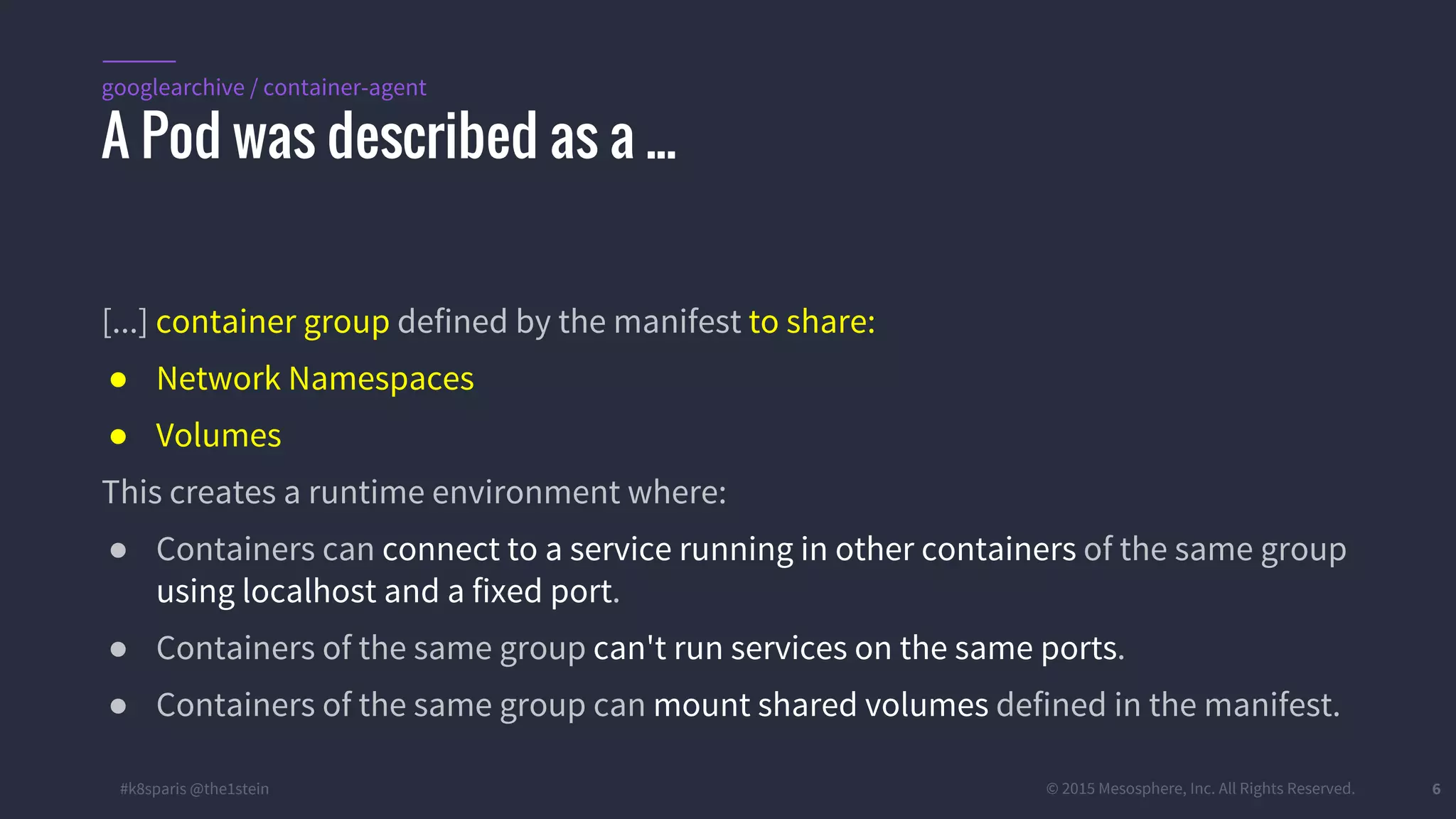 #k8sparis @the1stein © 2015 Mesosphere, Inc. All Rights Reserved. 6 [...] container group defined by the manifest to share: ● Network Namespaces ● Volumes This creates a runtime environment where: ● Containers can connect to a service running in other containers of the same group using localhost and a fixed port. ● Containers of the same group can't run services on the same ports. ● Containers of the same group can mount shared volumes defined in the manifest. A Pod was described as a ... googlearchive / container-agent 