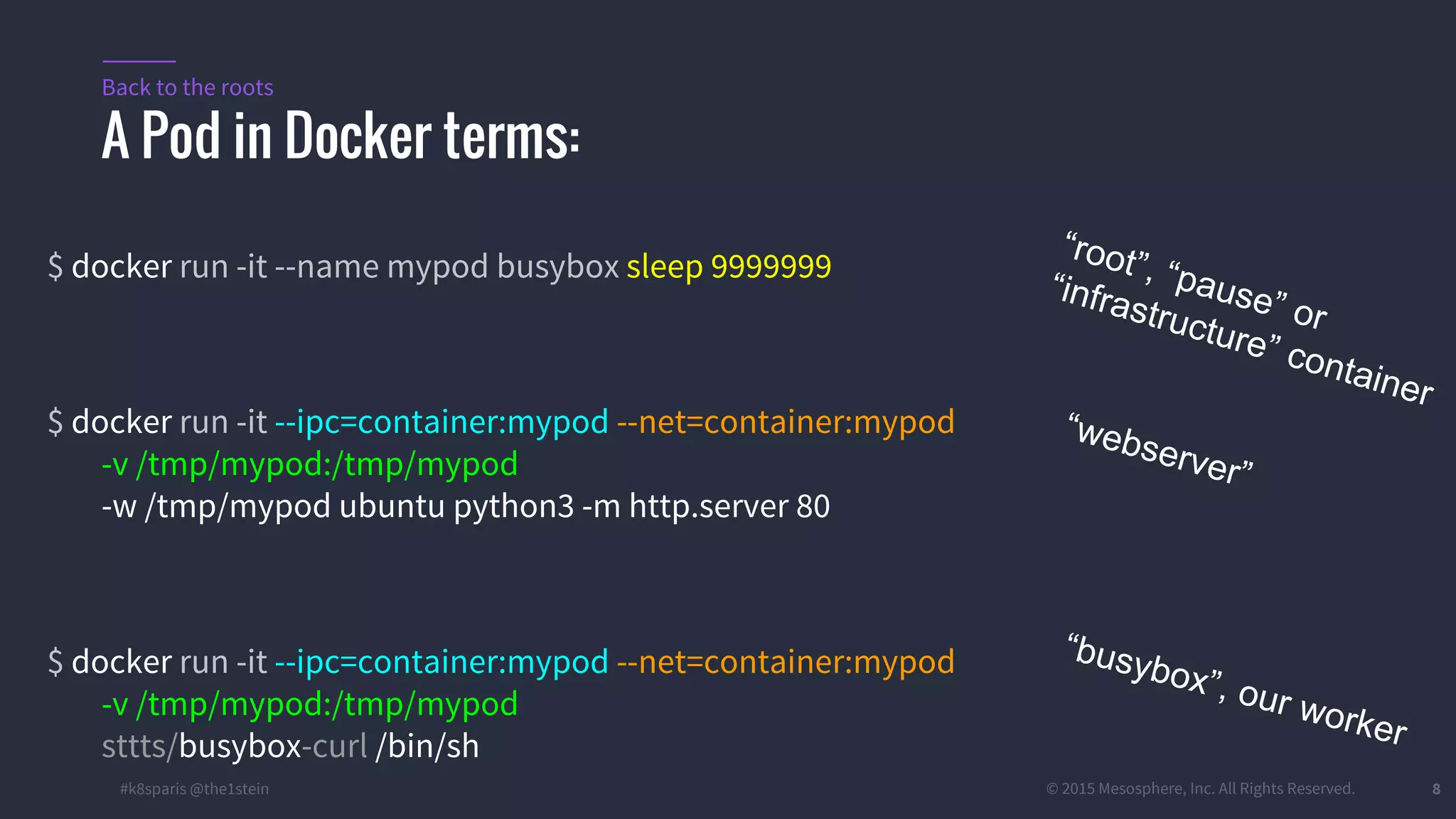 #k8sparis @the1stein © 2015 Mesosphere, Inc. All Rights Reserved. 8 $ docker run -it --name mypod busybox sleep 9999999 $ docker run -it --ipc=container:mypod --net=container:mypod -v /tmp/mypod:/tmp/mypod -w /tmp/mypod ubuntu python3 -m http.server 80 $ docker run -it --ipc=container:mypod --net=container:mypod -v /tmp/mypod:/tmp/mypod sttts/busybox-curl /bin/sh A Pod in Docker terms: Back to the roots “root”, “pause” or “infrastructure” container “webserver” “busybox”, our worker 