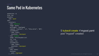 #k8sparis @the1stein © 2015 Mesosphere, Inc. All Rights Reserved. 16
Same Pod in Kubernetes
$ kubectl create -f mypod.yaml
pod "mypod" created
apiVersion: v1
kind: Pod
metadata:
name: mypod
spec:
containers:
- name: webserver
image: ubuntu
workingDir: /tmp/mypod
command: ["python3", "-m", "http.server", "80"]
volumeMounts:
- name: htdocs
mountPath: /tmp/mypod
- name: busybox
image: sttts/busybox-curl
tty: true
stdin: true
volumeMounts:
- name: htdocs
mountPath: /tmp/mypod
volumes:
- name: htdocs
hostPath:
path: /tmp/mypod
 
