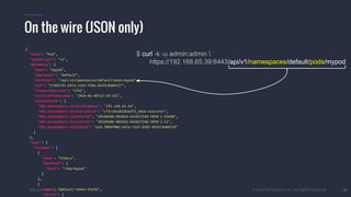 #k8sparis @the1stein © 2015 Mesosphere, Inc. All Rights Reserved. 26
On the wire (JSON only)
$ curl -k -u admin:admin 
https://192.168.65.39:6443/api/v1/namespaces/default/pods/mypod
{
"kind": "Pod",
"apiVersion": "v1",
"metadata": {
"name": "mypod",
"namespace": "default",
"selfLink": "/api/v1/namespaces/default/pods/mypod",
"uid": "37d657dc-b47a-11e5-938a-0242c0a84127",
"resourceVersion": "5792",
"creationTimestamp": "2016-01-06T13:34:32Z",
"annotations": {
"k8s.mesosphere.io/bindingHost": "192.168.65.44",
"k8s.mesosphere.io/executorId": "cf3cd4adb282b475_k8sm-executor",
"k8s.mesosphere.io/offerId": "20160106-081826-641837248-5050-1-O3680",
"k8s.mesosphere.io/slaveId": "20160106-081826-641837248-5050-1-S1",
"k8s.mesosphere.io/taskId": "pod.380df08e-b47a-11e5-8201-0242c0a8412b"
}
},
"spec": {
"volumes": [
{
"name": "htdocs",
"hostPath": {
"path": "/tmp/mypod"
}
},
{
"name": "default-token-b3a3b",
"secret": {
 