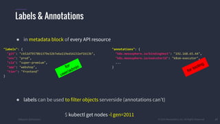 #k8sparis @the1stein © 2015 Mesosphere, Inc. All Rights Reserved. 27
● in metadata block of every API resource
● labels can be used to filter objects serverside (annotations can’t)
$ kubectl get nodes -l gen=2011
Labels & Annotations
"annotations": {
"k8s.mesosphere.io/bindingHost": "192.168.65.44",
"k8s.mesosphere.io/executorId": "k8sm-executor",
...
}
for tooling
"labels": {
"git": "cb52d79578b1379e32b7e6a119ed16232ef1b13b",
"env": "prod",
"sla": "super-premium",
"app": "webshop",
"tier": "frontend"
}
for
user/admin
 