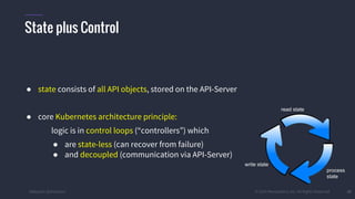 #k8sparis @the1stein © 2015 Mesosphere, Inc. All Rights Reserved. 35
● state consists of all API objects, stored on the API-Server
● core Kubernetes architecture principle:
logic is in control loops (“controllers”) which
● are state-less (can recover from failure)
● and decoupled (communication via API-Server)
State plus Control
read state
process
state
write state
 