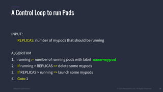 #k8sparis @the1stein © 2015 Mesosphere, Inc. All Rights Reserved. 36
A Control Loop to run Pods
INPUT:
REPLICAS: number of mypods that should be running
ALGORITHM
1. running := number of running pods with label name=mypod
2. If running > REPLICAS => delete some mypods
3. If REPLICAS > running => launch some mypods
4. Goto 1
 