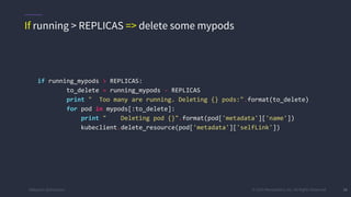 #k8sparis @the1stein © 2015 Mesosphere, Inc. All Rights Reserved. 38
if running_mypods > REPLICAS:
to_delete = running_mypods - REPLICAS
print " Too many are running. Deleting {} pods:".format(to_delete)
for pod in mypods[:to_delete]:
print " Deleting pod {}".format(pod['metadata']['name'])
kubeclient.delete_resource(pod['metadata']['selfLink'])
If running > REPLICAS => delete some mypods
 