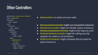 #k8sparis @the1stein © 2015 Mesosphere, Inc. All Rights Reserved. 41
apiVersion: extensions/v1beta1
kind: DaemonSet
metadata:
name: mypod
spec:
selector:
name: mypod
template:
metadata:
labels:
name: mypod
spec:
nodeSelector:
env=dmz
containers:
- name: webserver
image: ubuntu
...
● DaemonSets run pods once per node
● MyCassandraController might run Cassandra instances
● MyGaleraController might run MySQL Galera instances
● MyHaproxyUpdateController might write haproxy.conf
● MyNodeUpdateController might do rolling security
updates on nodes or of containers
● MyBitcoinScheduler might schedule bitcoin pods for
spare resources
Other Controllers
 