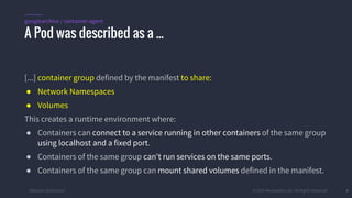 #k8sparis @the1stein © 2015 Mesosphere, Inc. All Rights Reserved. 6
[...] container group defined by the manifest to share:
● Network Namespaces
● Volumes
This creates a runtime environment where:
● Containers can connect to a service running in other containers of the same group
using localhost and a fixed port.
● Containers of the same group can't run services on the same ports.
● Containers of the same group can mount shared volumes defined in the manifest.
A Pod was described as a ...
googlearchive / container-agent
 
