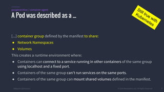 #k8sparis @the1stein © 2015 Mesosphere, Inc. All Rights Reserved. 7
[...] container group defined by the manifest to share:
● Network Namespaces
● Volumes
This creates a runtime environment where:
● Containers can connect to a service running in other containers of the same group
using localhost and a fixed port.
● Containers of the same group can't run services on the same ports.
● Containers of the same group can mount shared volumes defined in the manifest.
A Pod was described as a ...
googlearchive / container-agent Still true with
Kubernetes
 