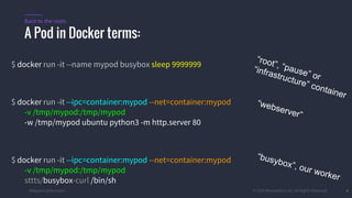 #k8sparis @the1stein © 2015 Mesosphere, Inc. All Rights Reserved. 8
$ docker run -it --name mypod busybox sleep 9999999
$ docker run -it --ipc=container:mypod --net=container:mypod
-v /tmp/mypod:/tmp/mypod
-w /tmp/mypod ubuntu python3 -m http.server 80
$ docker run -it --ipc=container:mypod --net=container:mypod
-v /tmp/mypod:/tmp/mypod
sttts/busybox-curl /bin/sh
A Pod in Docker terms:
Back to the roots
“root”, “pause” or
“infrastructure” container
“webserver”
“busybox”, our worker
 