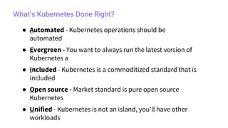 What’s Kubernetes Done Right?
● Automated - Kubernetes operations should be
automated
● Evergreen - You want to always run the latest version of
Kubernetes a
● Included - Kubernetes is a commoditized standard that is
included
● Open source - Market standard is pure open source
Kubernetes
● Unified - Kubernetes is not an island, you’ll have other
workloads
 