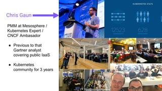 Chris Gaun
PMM at Mesosphere /
Kubernetes Expert /
CNCF Ambasador
● Previous to that
Gartner analyst
covering public IaaS
● Kubernetes
community for 3 years
 