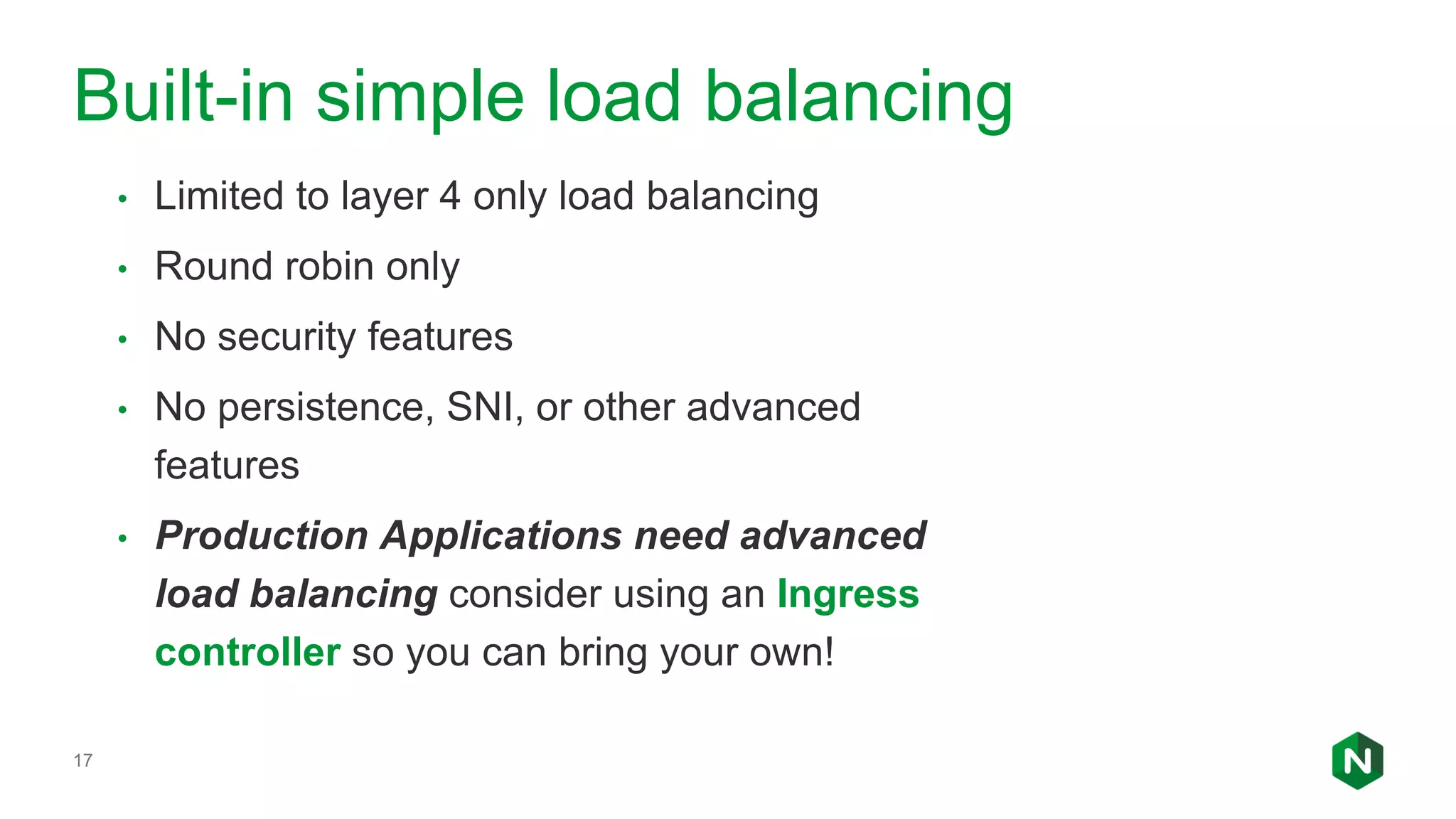 17 • Limited to layer 4 only load balancing • Round robin only • No security features • No persistence, SNI, or other advanced features • Production Applications need advanced load balancing consider using an Ingress controller so you can bring your own! Built-in simple load balancing 