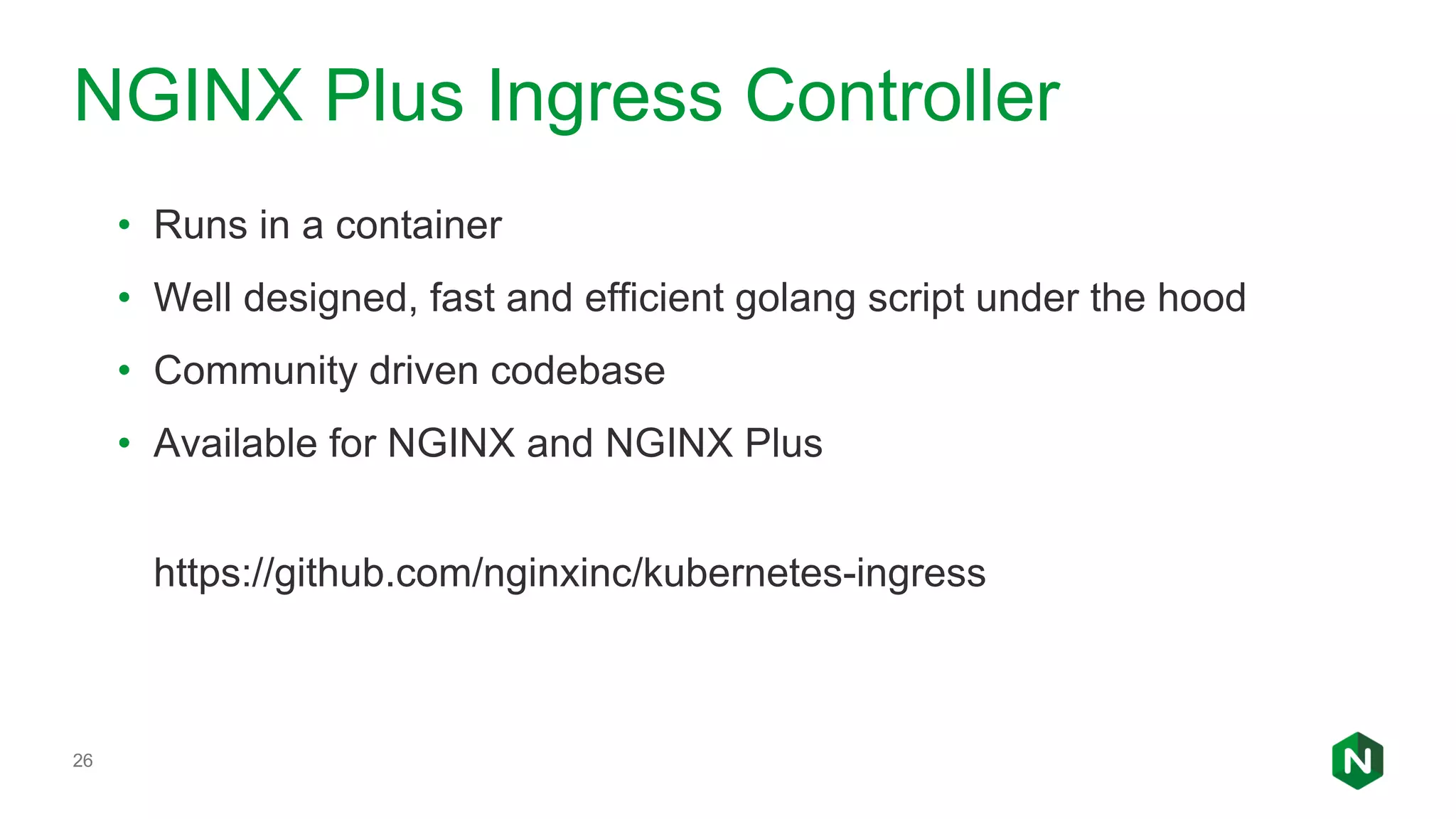 26 NGINX Plus Ingress Controller • Runs in a container • Well designed, fast and efficient golang script under the hood • Community driven codebase • Available for NGINX and NGINX Plus https://github.com/nginxinc/kubernetes-ingress 