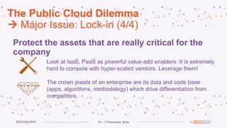 16 – 17 November, SofiaISTACON.ORG
The Public Cloud Dilemma
 Major Issue: Lock-in (4/4)
Protect the assets that are really critical for the
company
Look at IaaS, PaaS as powerful value-add enablers. It is extremely
hard to compete with hyper-scaled vendors. Leverage them!
The crown jewels of an enterprise are its data and code base
(apps, algorithms, methodology) which drive differentiation from
competitors.
 