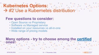 16 – 17 November, SofiaISTACON.ORG
Kubernetes Options:
 #2 Use a Kubernetes distribution
Few questions to consider:
• Open Source vs Proprietary
• Software vs Managed service
• Installed on your resources vs all-in-one
• Wide range of pricing models
Many options - try to choose among the certified
ones!
 