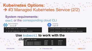 16 – 17 November, SofiaISTACON.ORG
Kubernetes Options:
 #3 Managed Kubernetes Service (2/2)
System requirements:
curl or the corresponding cloud CLI
$ az aks create –g aks –n mycluster
$ az aks get-credentials –g aks –n mycluster
Use kubectl to work with the
cluster
$ gcloud container clusters create mycluster
$ gcloud container clusters get-credentials mycluster
$ kubectl get nodes
NAME STATUS AGE VERSION
aks-agentpool1-125550043-0 Ready 10m v1.8.1
aks-agentpool1-125550043-1 Ready 10m v1.8.1
aks-agentpool1-125550043-2 Ready 10m v1.8.1
 