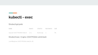 kubectl - exec
$ kubectl get pods
NAME READY STATUS RESTARTS AGE
nginx-1423793266-svb16 1/1 Running 1 5h
$ kubectl exec -it nginx-1423793266-svb16 bash
root@nginx-1423793266-svb16:/#
 