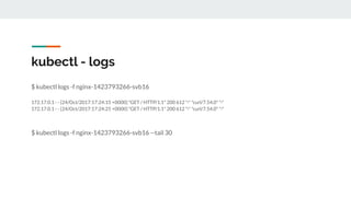 $ kubectl logs -f nginx-1423793266-svb16
172.17.0.1 - - [24/Oct/2017:17:24:15 +0000] "GET / HTTP/1.1" 200 612 "-" "curl/7.54.0" "-"
172.17.0.1 - - [24/Oct/2017:17:24:25 +0000] "GET / HTTP/1.1" 200 612 "-" "curl/7.54.0" "-"
$ kubectl logs -f nginx-1423793266-svb16 --tail 30
kubectl - logs
 