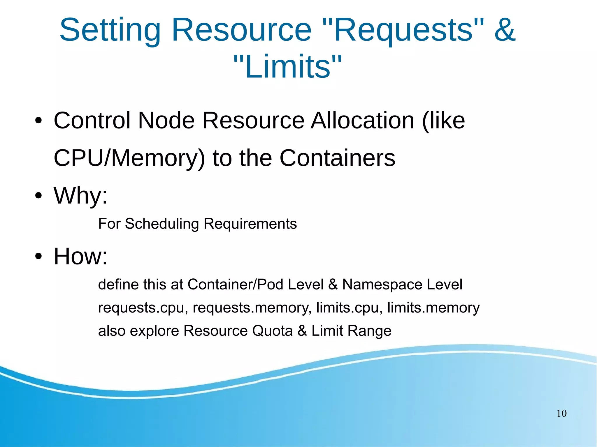 10 Setting Resource "Requests" & "Limits" ● Control Node Resource Allocation (like CPU/Memory) to the Containers ● Why: For Scheduling Requirements ● How: define this at Container/Pod Level & Namespace Level requests.cpu, requests.memory, limits.cpu, limits.memory also explore Resource Quota & Limit Range 