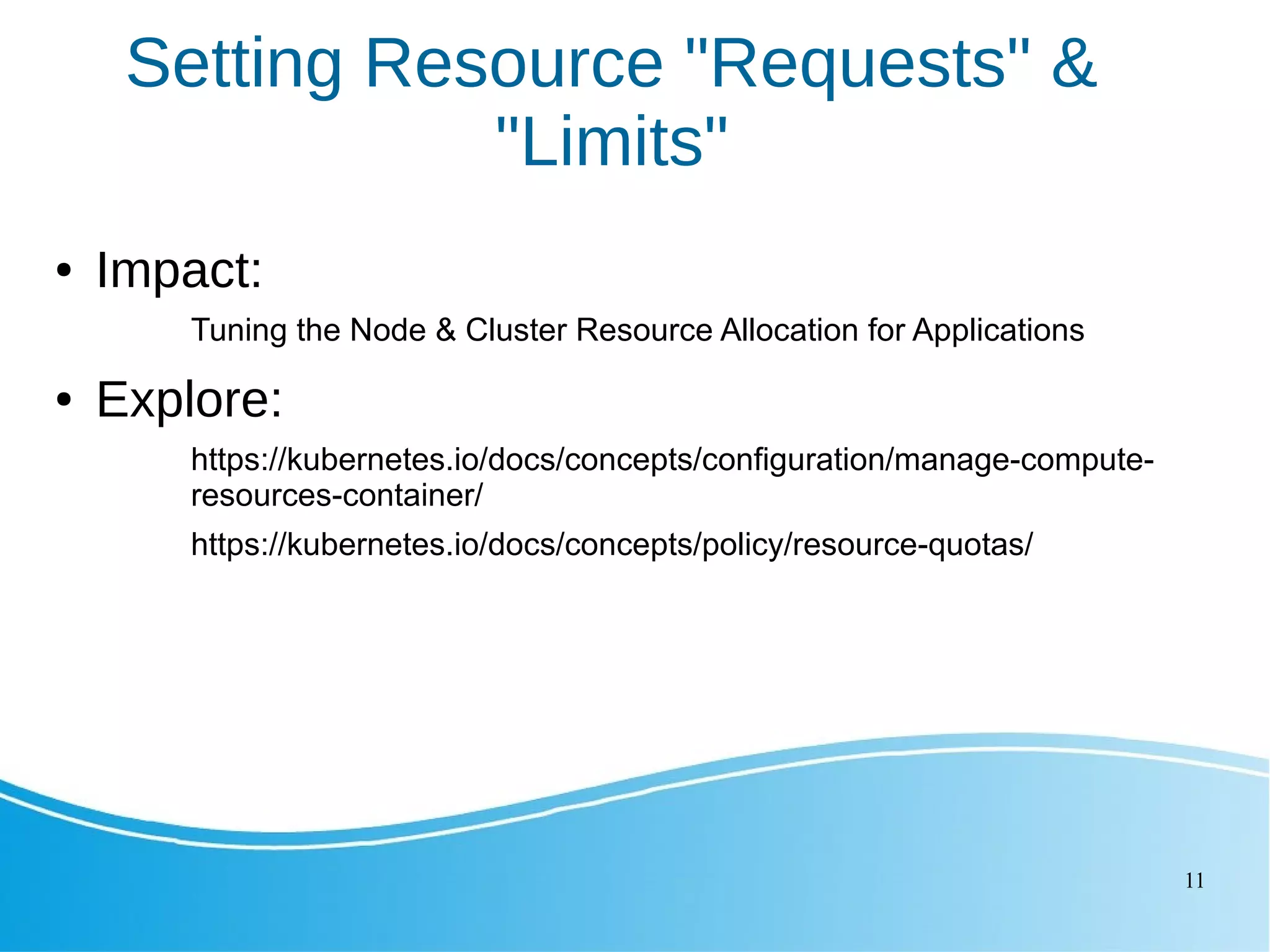 11 Setting Resource "Requests" & "Limits" ● Impact: Tuning the Node & Cluster Resource Allocation for Applications ● Explore: https://kubernetes.io/docs/concepts/configuration/manage-compute- resources-container/ https://kubernetes.io/docs/concepts/policy/resource-quotas/ 