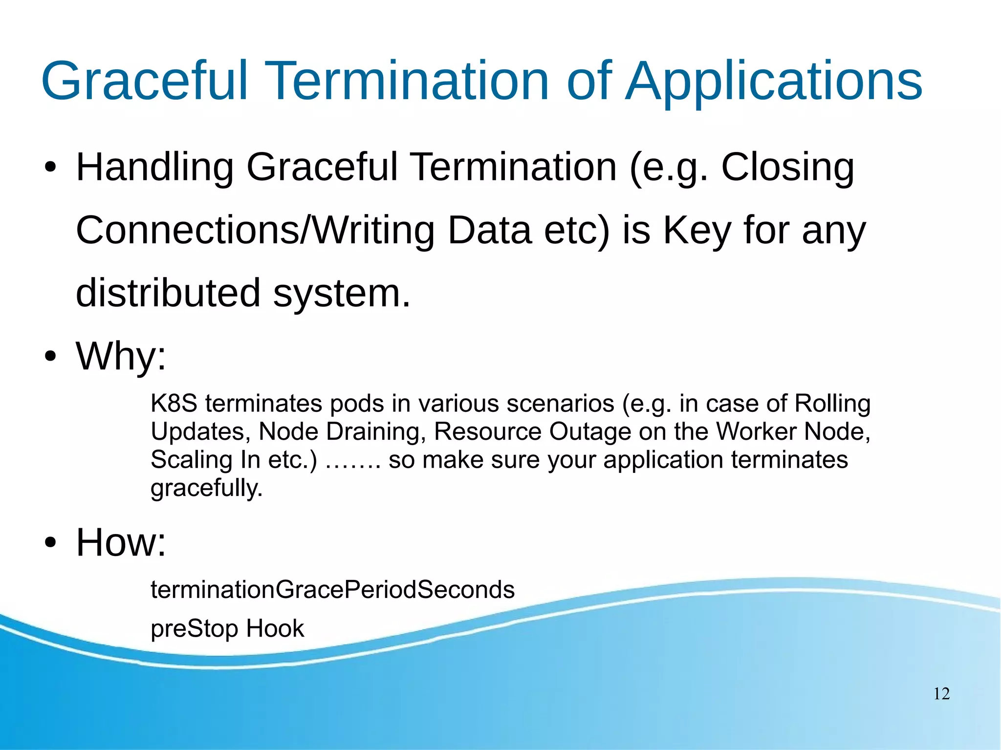 12 Graceful Termination of Applications ● Handling Graceful Termination (e.g. Closing Connections/Writing Data etc) is Key for any distributed system. ● Why: K8S terminates pods in various scenarios (e.g. in case of Rolling Updates, Node Draining, Resource Outage on the Worker Node, Scaling In etc.) ……. so make sure your application terminates gracefully. ● How: terminationGracePeriodSeconds preStop Hook 