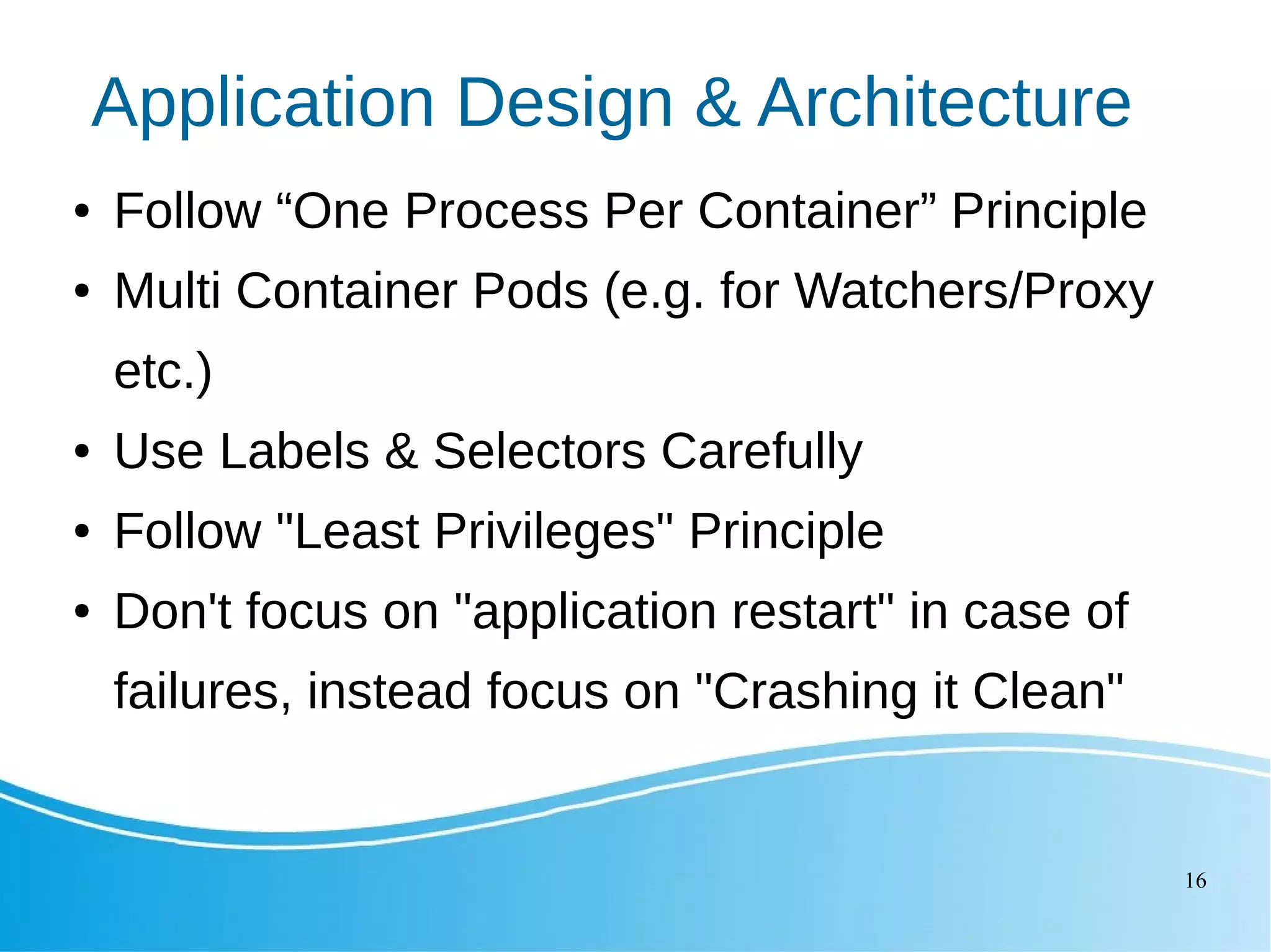 16 Application Design & Architecture ● Follow “One Process Per Container” Principle ● Multi Container Pods (e.g. for Watchers/Proxy etc.) ● Use Labels & Selectors Carefully ● Follow "Least Privileges" Principle ● Don't focus on "application restart" in case of failures, instead focus on "Crashing it Clean" 