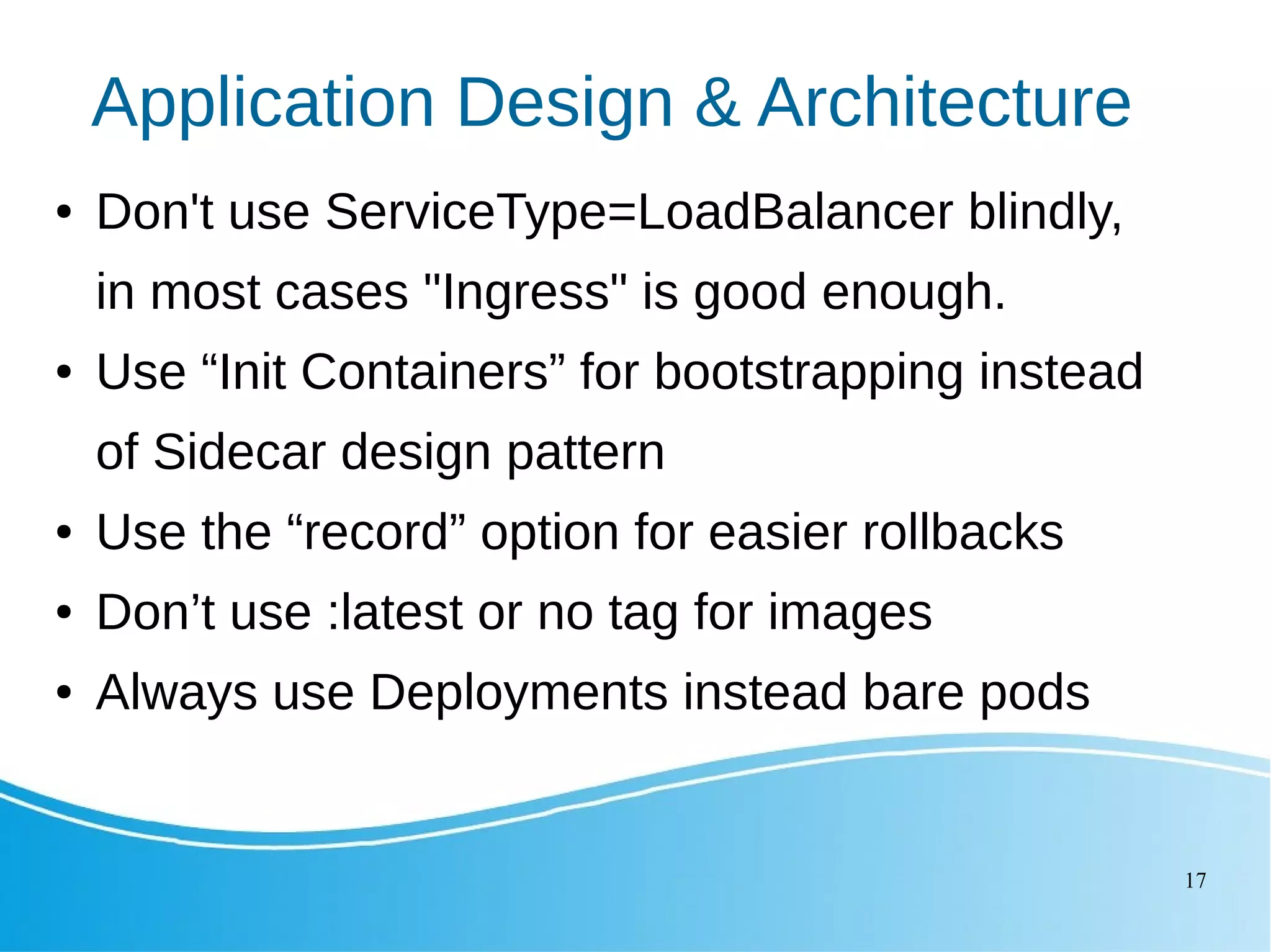 17 Application Design & Architecture ● Don't use ServiceType=LoadBalancer blindly, in most cases "Ingress" is good enough. ● Use “Init Containers” for bootstrapping instead of Sidecar design pattern ● Use the “record” option for easier rollbacks ● Don’t use :latest or no tag for images ● Always use Deployments instead bare pods 