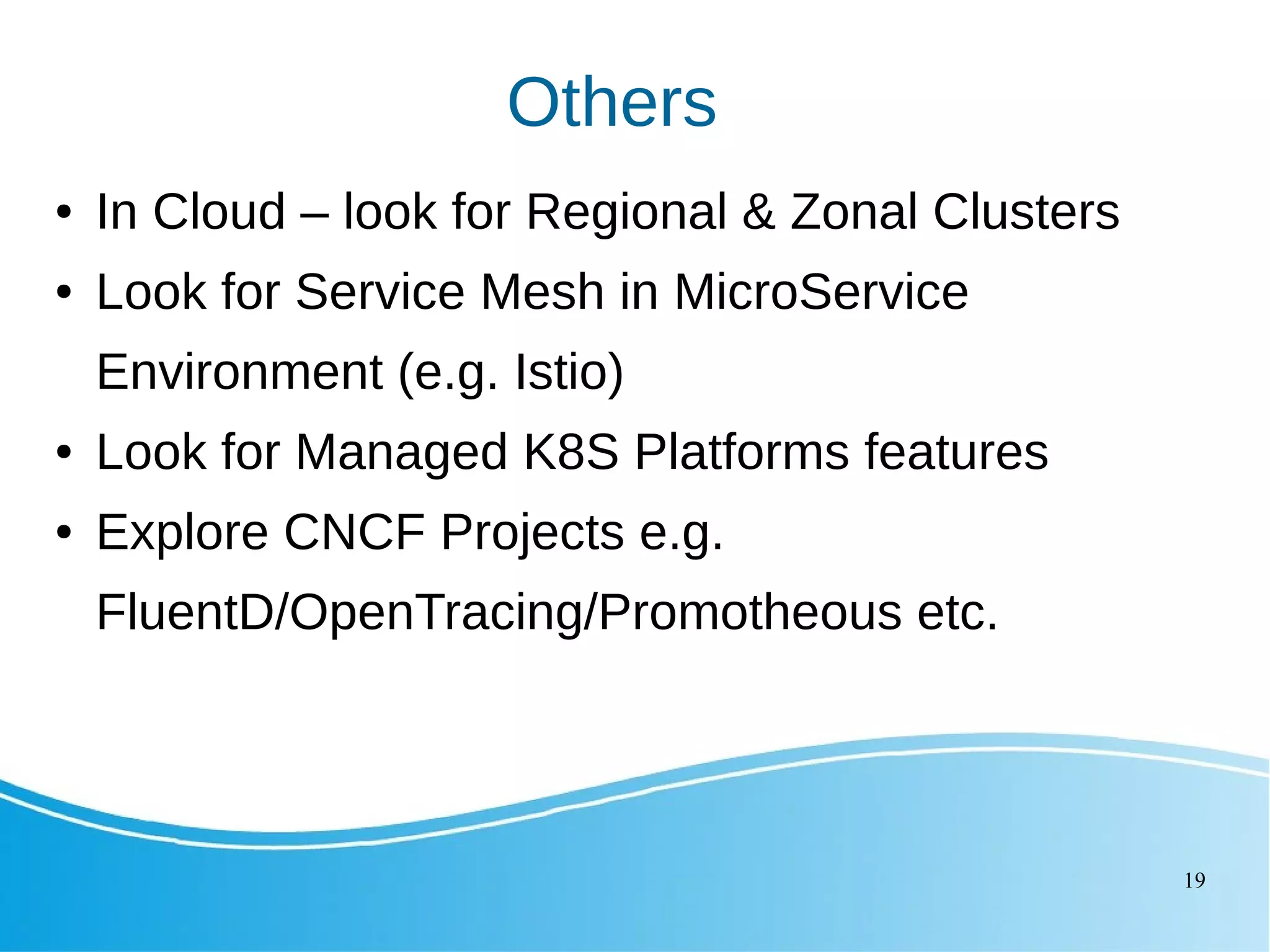 19 Others ● In Cloud – look for Regional & Zonal Clusters ● Look for Service Mesh in MicroService Environment (e.g. Istio) ● Look for Managed K8S Platforms features ● Explore CNCF Projects e.g. FluentD/OpenTracing/Promotheous etc. 