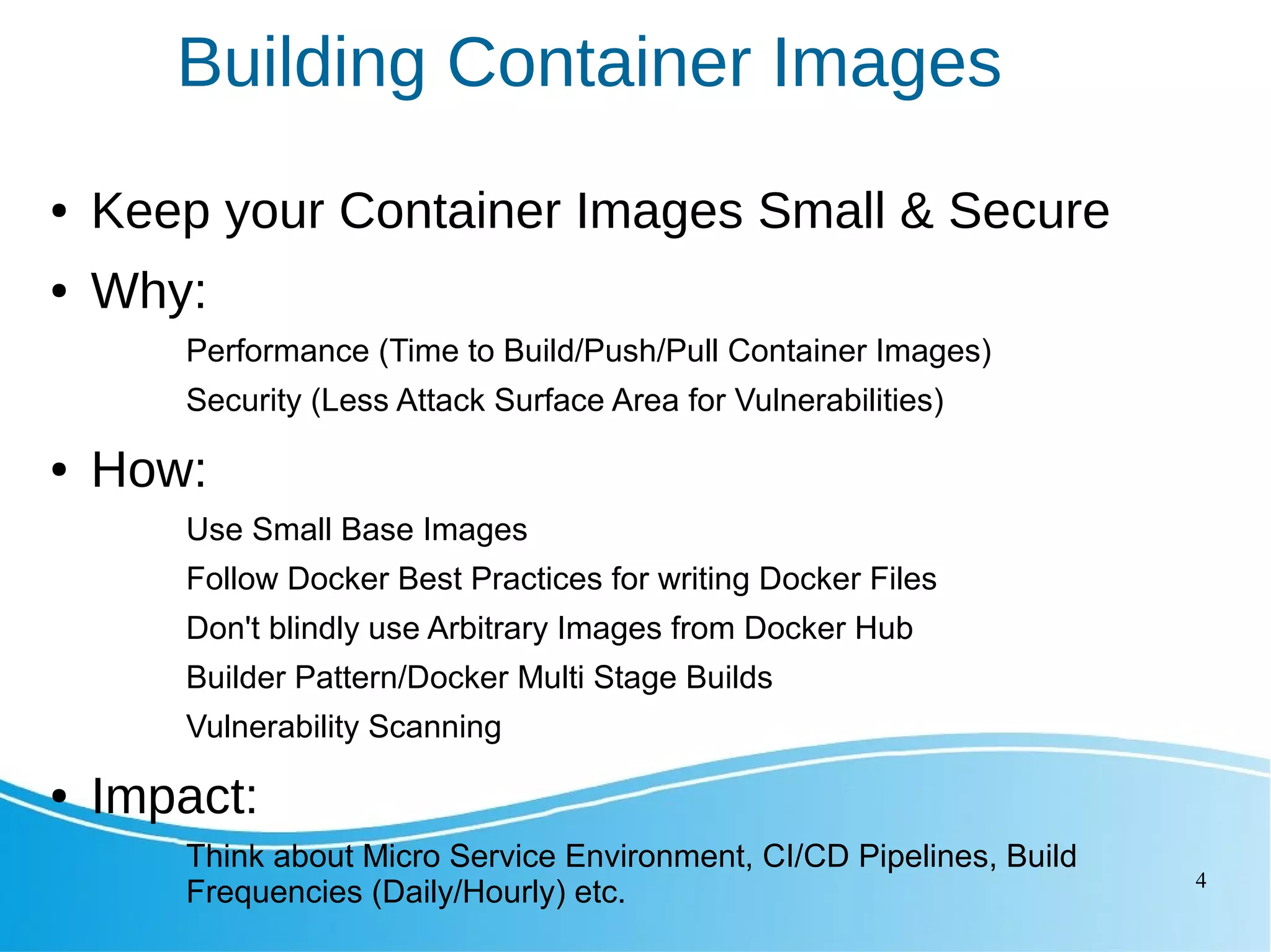 4 Building Container Images ● Keep your Container Images Small & Secure ● Why: Performance (Time to Build/Push/Pull Container Images) Security (Less Attack Surface Area for Vulnerabilities) ● How: Use Small Base Images Follow Docker Best Practices for writing Docker Files Don't blindly use Arbitrary Images from Docker Hub Builder Pattern/Docker Multi Stage Builds Vulnerability Scanning ● Impact: Think about Micro Service Environment, CI/CD Pipelines, Build Frequencies (Daily/Hourly) etc. 