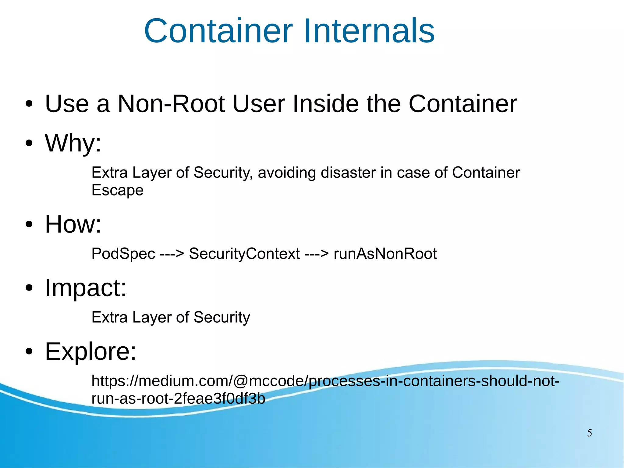5 Container Internals ● Use a Non-Root User Inside the Container ● Why: Extra Layer of Security, avoiding disaster in case of Container Escape ● How: PodSpec ---> SecurityContext ---> runAsNonRoot ● Impact: Extra Layer of Security ● Explore: https://medium.com/@mccode/processes-in-containers-should-not- run-as-root-2feae3f0df3b 