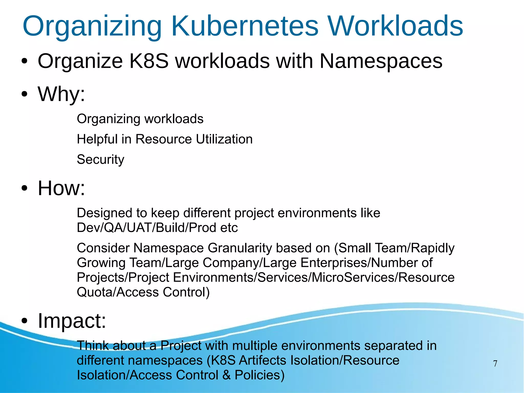 7 Organizing Kubernetes Workloads ● Organize K8S workloads with Namespaces ● Why: Organizing workloads Helpful in Resource Utilization Security ● How: Designed to keep different project environments like Dev/QA/UAT/Build/Prod etc Consider Namespace Granularity based on (Small Team/Rapidly Growing Team/Large Company/Large Enterprises/Number of Projects/Project Environments/Services/MicroServices/Resource Quota/Access Control) ● Impact: Think about a Project with multiple environments separated in different namespaces (K8S Artifects Isolation/Resource Isolation/Access Control & Policies) 