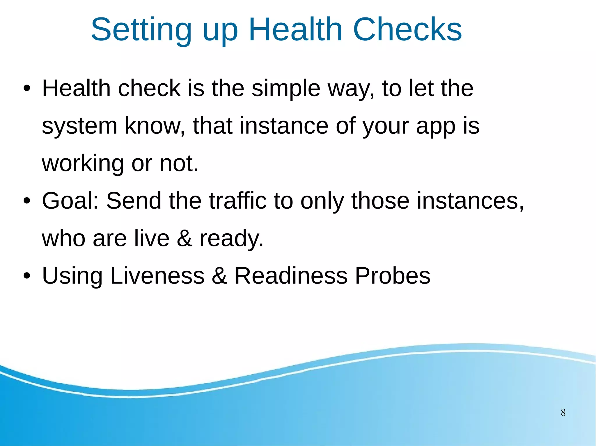 8 Setting up Health Checks ● Health check is the simple way, to let the system know, that instance of your app is working or not. ● Goal: Send the traffic to only those instances, who are live & ready. ● Using Liveness & Readiness Probes 
