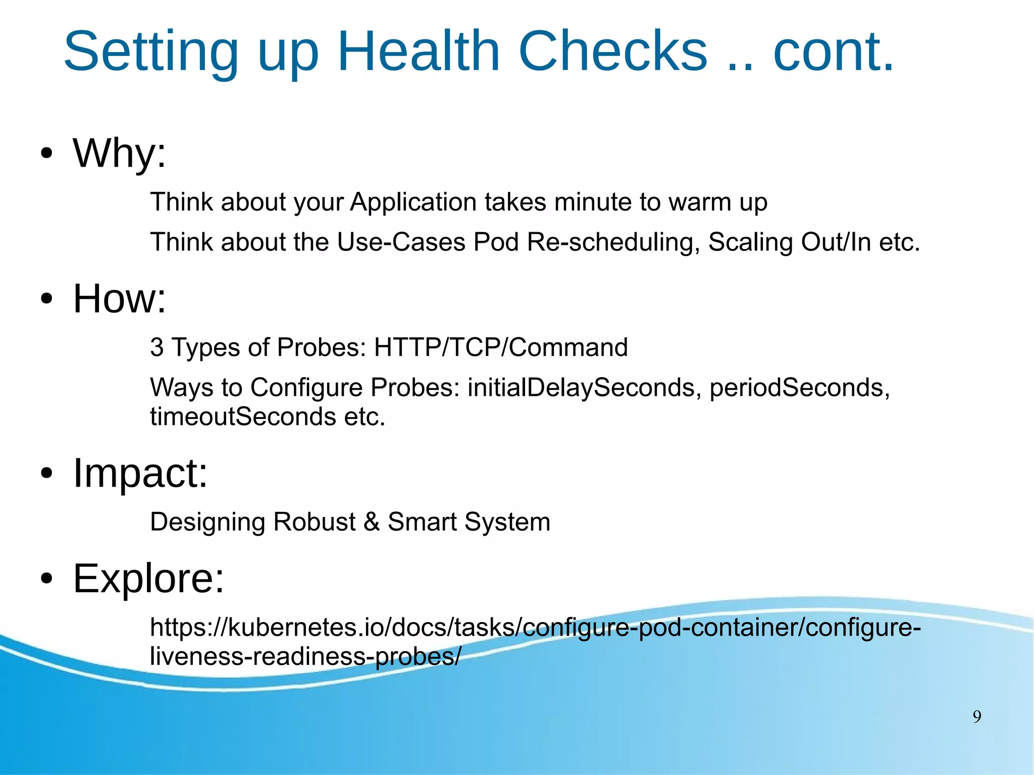 9 Setting up Health Checks .. cont. ● Why: Think about your Application takes minute to warm up Think about the Use-Cases Pod Re-scheduling, Scaling Out/In etc. ● How: 3 Types of Probes: HTTP/TCP/Command Ways to Configure Probes: initialDelaySeconds, periodSeconds, timeoutSeconds etc. ● Impact: Designing Robust & Smart System ● Explore: https://kubernetes.io/docs/tasks/configure-pod-container/configure- liveness-readiness-probes/ 