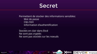 #DevoxxFR
Secret
- Permettent de stocker des informations sensibles:
- Mot de passe
- Clés SSH
- Information d’authentification
- …
- Stockés en clair dans Etcd
- Ne sont pas cryptés
- Ne sont pas stockés sur les noeuds
169
 