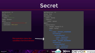 #DevoxxFR
Secret
172
apiVersion: v1
kind: Secret
metadata:
name: mysecret
type: Opaque
data:
password: MWYyZDFlMmU2N2RmCg==
username: YWRtaW4K
apiVersion: v1
kind: Pod
metadata:
name: mysql
labels:
name: mysql
spec:
containers:
- image: mysql:5.6
name: mysql
env:
- name: SECRET_USERNAME
valueFrom:
secretKeyRef:
name: mysecret
key: username
- name: SECRET_PASSWORD
valueFrom:
secretKeyRef:
name: mysecret
key: password
Récupération dans des
variables d’environnement
 