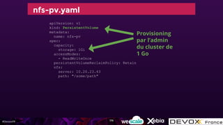 #DevoxxFR
nfs-pv.yaml
apiVersion: v1
kind: PersistentVolume
metadata:
name: nfs-pv
spec:
capacity:
storage: 1Gi
accessModes:
- ReadWriteOnce
persistentVolumeReclaimPolicy: Retain
nfs:
server: 10.20.23.43
path: "/some/path"
Provisioning
par l’admin
du cluster de
1 Go
179
 